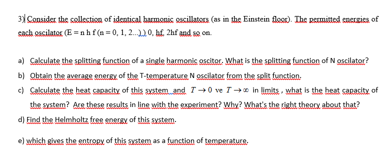 3) Consider the collection of identical harmonic oscillators (as in the Einstein floor). The permitted energies of
each oscilator (E = nhf (n=0, 1, 2.0, hf. 2hf and so on.
a) Calculate the splitting function of a single harmonic oscitor. What is the splitting function of N oscilator?
wwww
wwwwww
www www
b) Obtain the average energy of the T-temperature N oscilator from the split function.
c) Calculate the heat capacity of this system and T → 0 ve T → 0 in limits, what is the heat capacity of
the system? Are these results in line with the experiment? Why? What's the right theory about that?
w w
d) Find the Helmholtz free energy of this system.
www
ww
e) which gives the entropy of this system as a function of temperature.
ww wd
wwww ww
