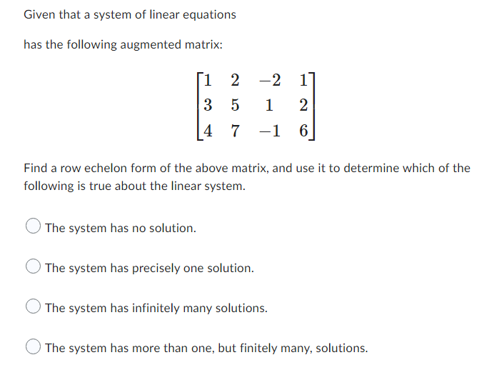 Given that a system of linear equations
has the following augmented matrix:
[1
2
-2 1
3
5
1
2
4 7 −1
6
Find a row echelon form of the above matrix, and use it to determine which of the
following is true about the linear system.
The system has no solution.
The system has precisely one solution.
The system has infinitely many solutions.
The system has more than one, but finitely many, solutions.