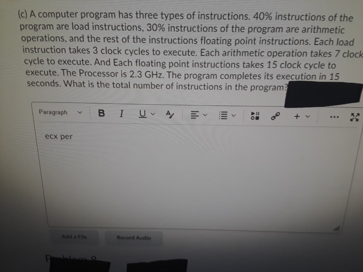 (c) A computer program has three types of instructions. 40% instructions of the
program are load instructions, 30% instructions of the program are arithmetic
operations, and the rest of the instructions floating point instructions. Each load
instruction takes 3 clock cycles to execute. Each arithmetic operation takes 7 clock
cycle to execute. And Each floating point instructions takes 15 clock cycle to
execute. The Processor is 2.3 GHz. The program completes its execution in 15
seconds. What is the total number of instructions in the program?
Paragraph
B I
ecx per
Add a File
Record Audio
