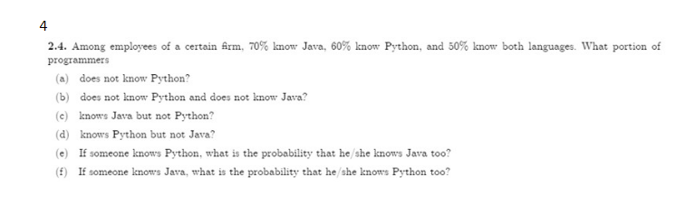 4
2.4. Among employees of a certain frm, 70% know Java, 60% know Python, and 50% know both languages. What portion of
programmers
(a) does not know Python?
(b) does not know Python and does not know Java?
(c) knows Java but not Python?
(d) knows Python but not Java?
(e) If someone knows Python, what is the probability that he/she knows Java too?
(£) If someone knows Java, what is the probability that he/she knows Python too?
