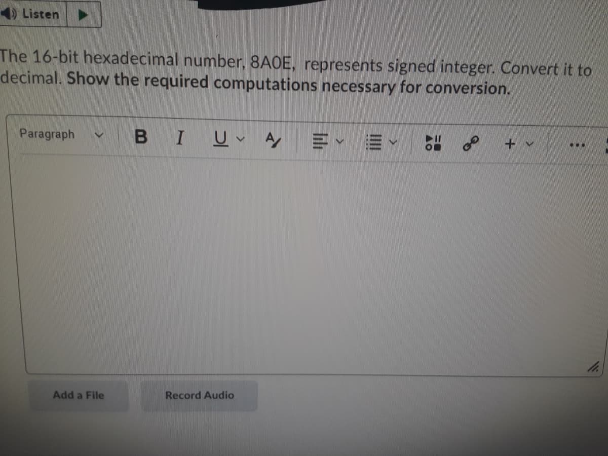 1) Listen
The 16-bit hexadecimal number, 8A0E, represents signed integer. Convert it to
decimal. Show the required computations necessary for conversion.
Paragraph
BIU
A
...
Add a File
Record Audio
