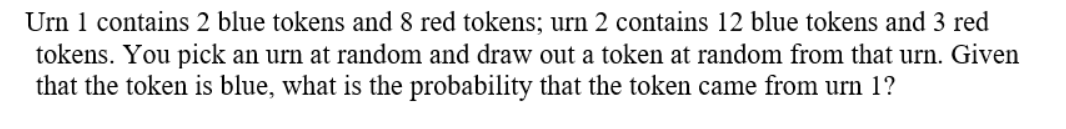 Urn 1 contains 2 blue tokens and 8 red tokens; urn 2 contains 12 blue tokens and 3 red
tokens. You pick an urn at random and draw out a token at random from that urn. Given
that the token is blue, what is the probability that the token came from urn 1?

