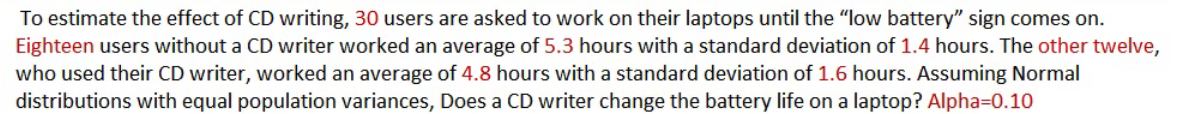 To estimate the effect of CD writing, 30 users are asked to work on their laptops until the "low battery" sign comes on.
Eighteen users without a CD writer worked an average of 5.3 hours with a standard deviation of 1.4 hours. The other twelve,
who used their CD writer, worked an average of 4.8 hours with a standard deviation of 1.6 hours. Assuming Normal
distributions with equal population variances, Does a CD writer change the battery life on a laptop? Alpha=0.10
