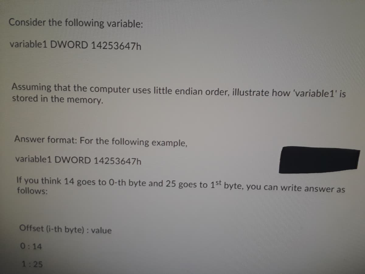 Consider the following variable:
variable1 DWORD 14253647h
Assuming that the computer uses little endian order, illustrate how 'variable1' is
stored in the memory.
Answer format: For the following example,
variable1 DWORD 14253647h
If you think 14 goes to 0-th byte and 25 goes to 1st byte, you can write answer as
follows:
Offset (i-th byte) : value
0:14
1:25
