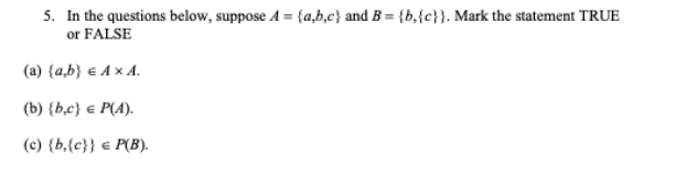 5. In the questions below, suppose A = {a,b,c} and B = {b,{c}}. Mark the statement TRUE
or FALSE
(a) {a,b} € Ax A.
(b) {b,c} € P(A).
(c) {b,{c}} € P(B).

