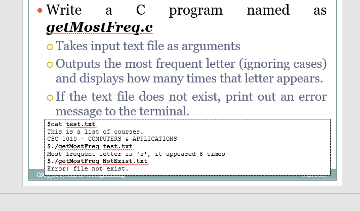 Write
a
C
program
named
as
getMostFreq.c
o Takes input text file as arguments
o Outputs the most frequent letter (ignoring cases)
and displays how many times that letter appears.
o If the text file does not exist, print out an error
message to the terminal.
Şcat test. txt
This is a list of courses.
CsC 1010 - COMPUTERS & APPLICATIONS
$. /getMostFreg test.txt
Most frequent letter is 's', it appeared 8 times
$. /getMostFreg NotExist.txt
Error: file not exist.
CS
