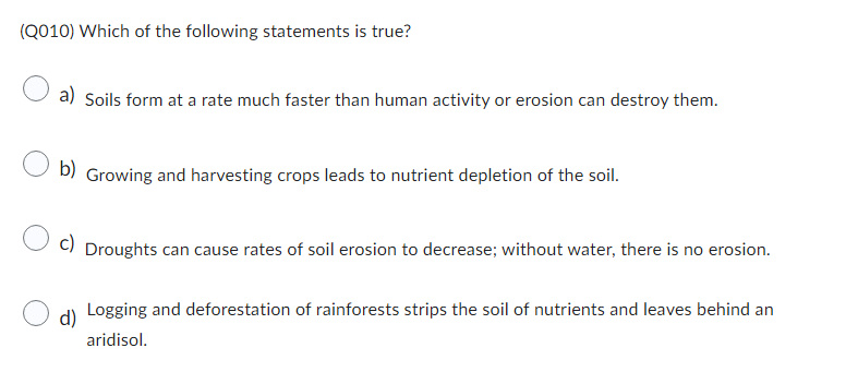 (Q010) Which of the following statements is true?
a) Soils form at a rate much faster than human activity or erosion can destroy them.
b) Growing and harvesting crops leads to nutrient depletion of the soil.
c)
Droughts can cause rates of soil erosion to decrease; without water, there is no erosion.
d)
Logging and deforestation of rainforests strips the soil of nutrients and leaves behind an
aridisol.