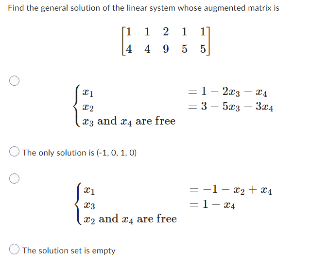 Find the general solution of the linear system whose augmented matrix is
[1
1 2 1
1
{}]
|4 49 5
5
= 1 - 2x3
=
X4
x1
- 3-5x3 - 3x4
= −1-x₂ + x4
= 1- x4
x2
X3 and x4 are free
The only solution is (-1, 0, 1, 0)
x1
X3
x2 and X4
The solution set is empty
are free