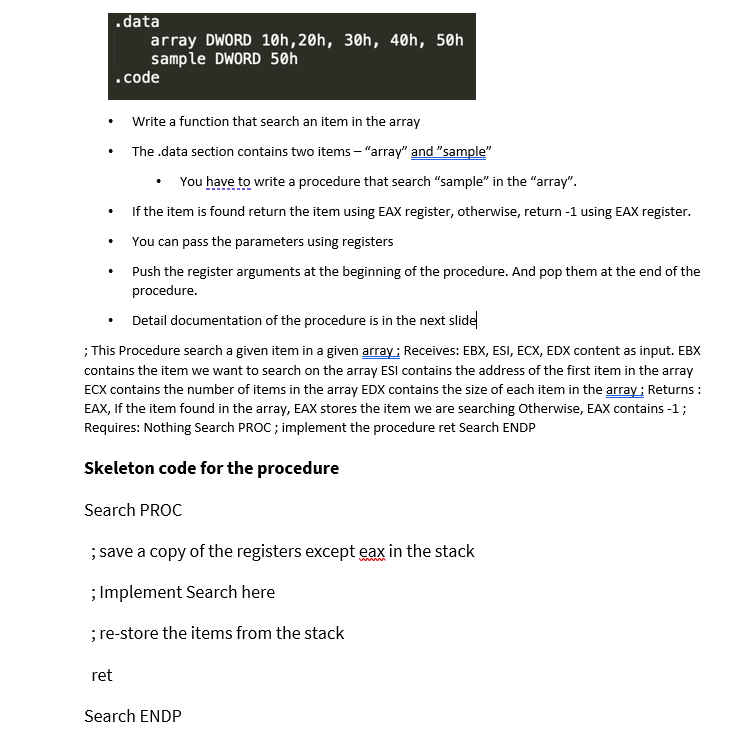 .data
array DWORD 10h,20h, 30h, 40h, 50h
sample DWORD 50h
.code
• Write a function that search an item in the array
The .data section contains two items – "array" and "sample"
You have to write a procedure that search "sample" in the "array".
If the item is found return the item using EAX register, otherwise, return -1 using EAX register.
You can pass the parameters using registers
Push the register arguments at the beginning of the procedure. And pop them at the end of the
procedure.
• Detail documentation of the procedure is in the next slide
; This Procedure search a given item in a given array ; Receives: EBX, ESI, ECX, EDX content as input. EBX
contains the item we want to search on the array ESI contains the address of the first item in the array
ECX contains the number of items in the array EDX contains the size of each item in the array ; Returns :
EAX, If the item found in the array, EAX stores the item we are searching Otherwise, EAX contains -1 ;
Requires: Nothing Search PROC ; implement the procedure ret Search ENDP
Skeleton code for the procedure
Search PROC
; save a copy of the registers except eax in the stack
; Implement Search here
; re-store the items from the stack
ret
Search ENDP
