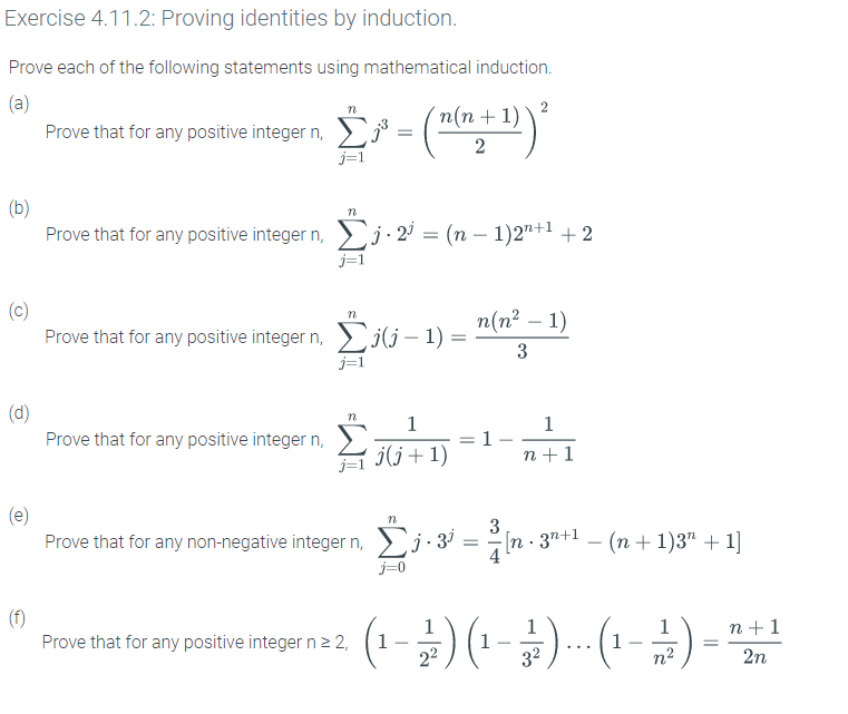 Exercise 4.11.2: Proving identities by induction.
Prove each of the following statements using mathematical induction.
(a)
п(п + 1)
Prove that for any positive integer n,
2
j=1
(b)
Prove that for any positive integer n, j · 2
(n – 1)2"+1 + 2
-
j=1
(c)
Prove that for any positive integer n, ili – 1) = "(n² – 1)
j=1
-
(d)
Prove that for any positive integer n,
1
1
j(j+1)
1-
n +1
(e)
Prove that for any non-negative integer n, 3
3
In 3"+1 - (n + 1)3" + 1]
j=0
(f)
Prove that for any positive integer n2 2,
1
n +1
1
22
32
1
n2
2n
