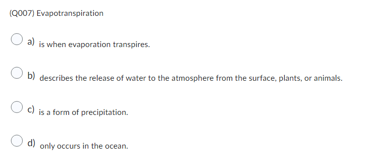(Q007) Evapotranspiration
a) is when evaporation transpires.
b) describes the release of water to the atmosphere from the surface, plants, or animals.
c) is a form of precipitation.
d) only occurs in the ocean.