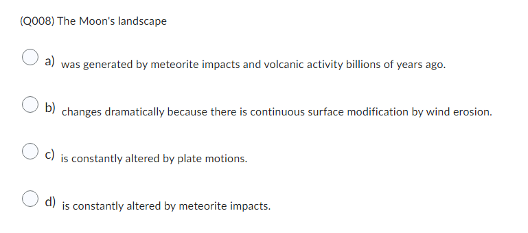 (Q008) The Moon's landscape
a)
was generated by meteorite impacts and volcanic activity billions of years ago.
b)
changes dramatically because there is continuous surface modification by wind erosion.
c) is constantly altered by plate motions.
d) is constantly altered by meteorite impacts.