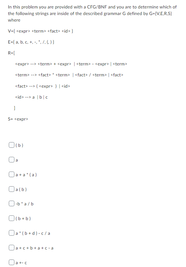 In this problem you are provided with a CFG/BNF and you are to determine which of
the following strings are inside of the described grammar G defined by G={V,E,R,S}
where
V={ <expr> <term> <fact> <id> }
E={ a, b, c, +, -, *, /, () }
R=[
<expr> --> <term> + <expr> <term> - <expr> | <term>
<term> --> <fact> * <term> | <fact> / <term> | <fact>
<fact>--> (<expr> ) | <id>
<id> --> a | b | c
]
S=<expr>
0 (b)
a
Oa+a*(a)
Oa(b)
O-b*a/b
(b+b)
Oa (b+d)-c/a
Oa+c+b+a+c-a
a +- c