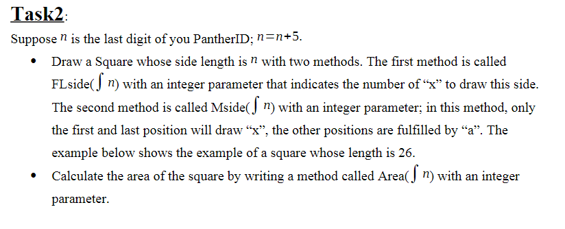 Task2:
Suppose n is the last digit of you PantherID; n=n+5.
• Draw a Square whose side length is n with two methods. The first method is called
FLside(J n) with an integer parameter that indicates the number of "x" to draw this side.
The second method is called Mside(J n) with an integer parameter; in this method, only
the first and last position will draw "x", the other positions are fulfilled by "a". The
example below shows the example of a square whose length is 26.
Calculate the area of the square by writing a method called Area( J n) with an integer
parameter.
