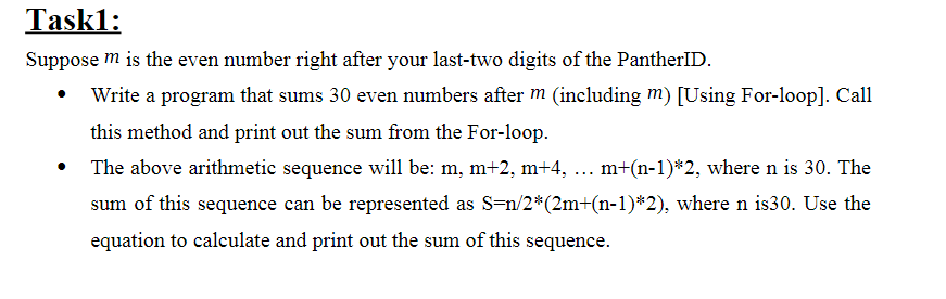 Task1:
Suppose m is the even number right after your last-two digits of the PantherID.
Write a program that sums 30 even numbers after m (including m) [Using For-loop]. Call
this method and print out the sum from the For-loop.
The above arithmetic sequence will be: m, m+2, m+4, ... m+(n-1)*2, where n is 30. The
sum of this sequence can be represented as S=n/2*(2m+(n-1)*2), where n is30. Use the
equation to calculate and print out the sum of this sequence.
