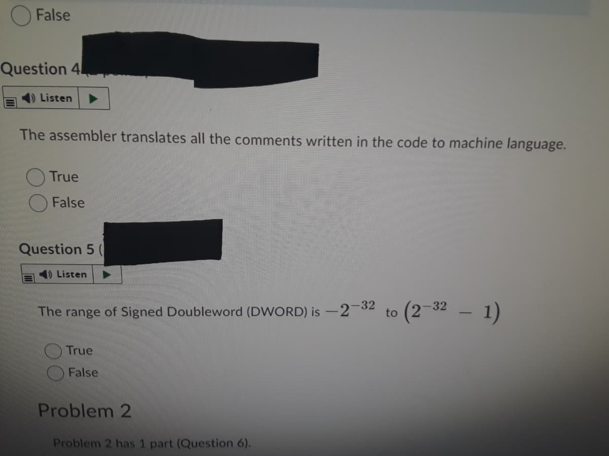O False
Question 4
Listen
The assembler translates all the comments written in the code to machine language.
True
False
Question 5
) Listen
(2-32
* – 1)
The range of Signed Doubleword (DWORD) is -2 32
to
True
False
Problem 2
Problem 2 has 1 part (Question 6).
