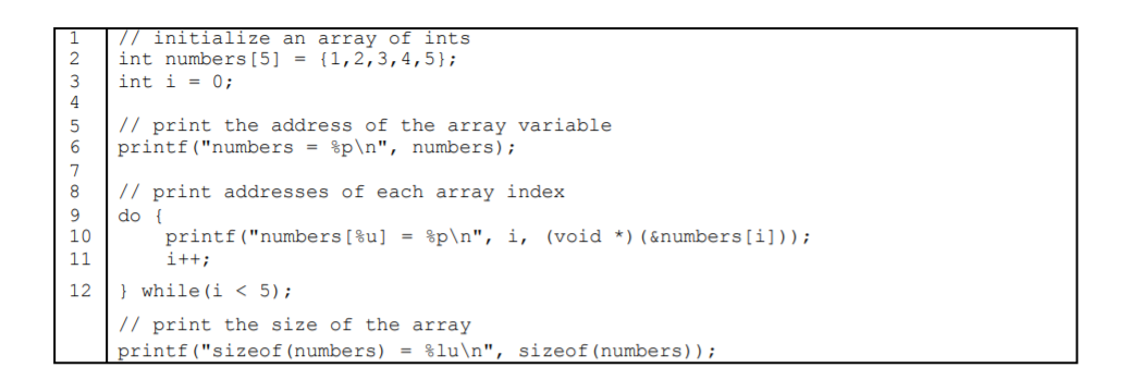 // initialize an array of ints
int numbers[5] = {1,2,3,4,5};
int i = 0;
3
4
// print the address of the array variable
printf("numbers = %p\n", numbers);
7
8
// print addresses of each array index
9.
10
do {
printf("numbers[%u]
%p\n", i, (void *)(&numbers[i]));
11
i++;
12
} while (i < 5);
// print the size of the array
printf("sizeof(numbers) = %lu\n", sizeof(numbers));
