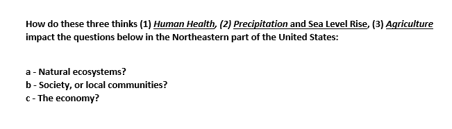 How do these three thinks (1) Human Health, (2) Precipitation and Sea Level Rise, (3) Agriculture
impact the questions below in the Northeastern part of the United States:
a - Natural ecosystems?
b - Society, or local communities?
c - The economy?