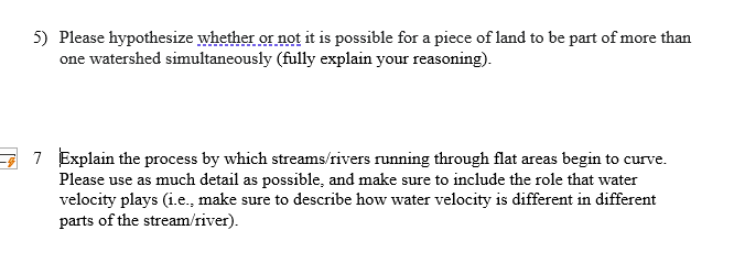 5) Please hypothesize whether or not it is possible for a piece of land to be part of more than
one watershed simultaneously (fully explain your reasoning).
7 Explain the process by which streams/rivers running through flat areas begin to curve.
Please use as much detail as possible, and make sure to include the role that water
velocity plays (i.e., make sure to describe how water velocity is different in different
parts of the stream/river).