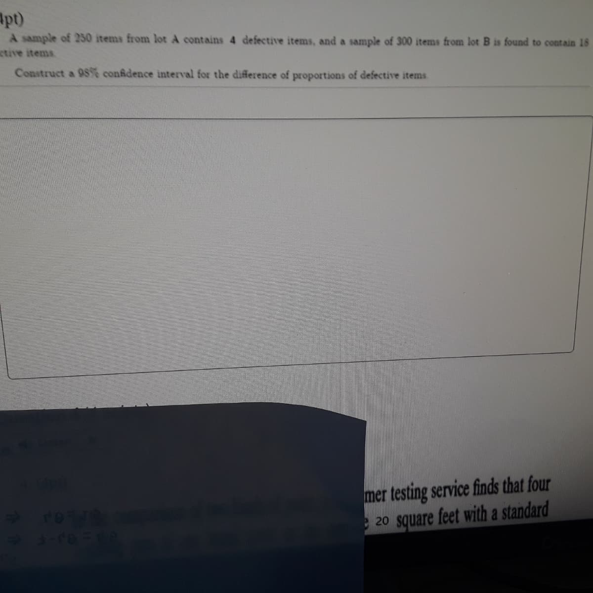 Apt)
A sample of 230 items from lot A contains 4 defective items, and a sample of 300 items from lot B is found to contain 18
tive items
Construct a 98% conidence interval for the difference of proportions of defective items
mer testing service finds that four
e 20 square feet with a standard
