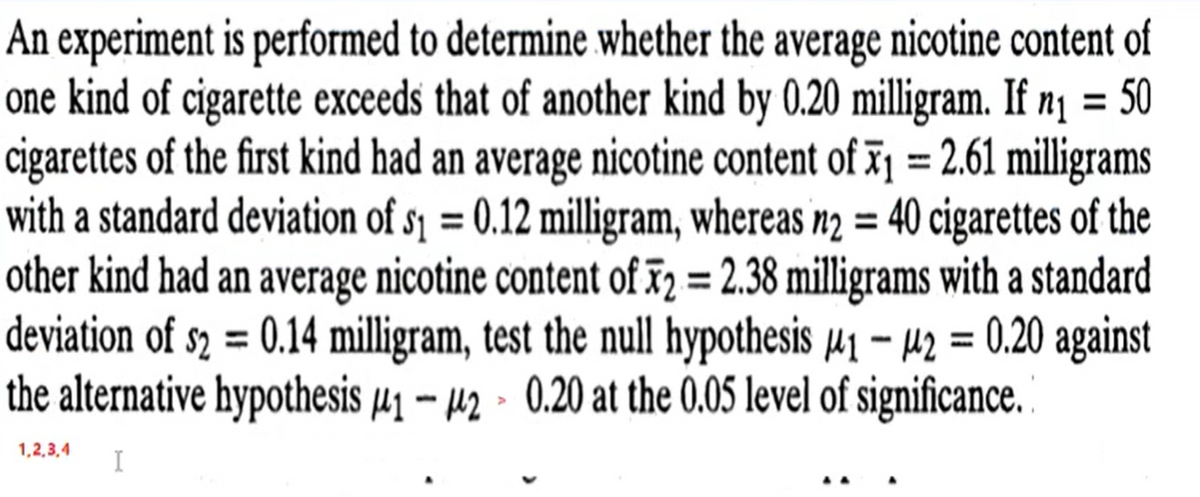 An experiment is performed to determine whether the average nicotine content of
one kind of cigarette exceeds that of another kind by 0.20 milligram. If n1 = 50
cigarettes of the first kind had an average nicotine content of T1 = 2.61 milligrams
with a standard deviation of s1 = 0.12 milligram, whereas n2 = 40 cigarettes of the
other kind had an average nicotine content of ã2 = 2.38 milligrams with a standard
deviation of s2 = 0.14 milligram, test the null hypothesis µ1 – µ2 = 0.20 against
the alternative hypothesis µ1 - µ2 - 0.20 at the 0.05 level of significance. "
%3D
%3D
%3D
%3D
1,2,3,4
I
