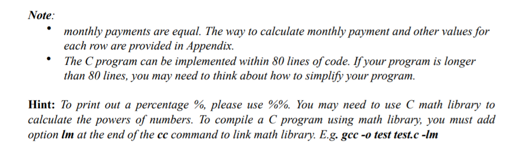 Note:
monthly payments are equal. The way to calculate monthly payment and other values for
each row are provided in Appendix.
The C program can be implemented within 80 lines of code. If your program is longer
than 80 lines, you may need to think about how to simplify your program.
Hint: To print out a percentage %, please use %%. You may need to use C math library to
calculate the powers of numbers. To compile a C program using math library, you must add
option Im at the end of the cc command to link math library. E.g. gcc -o test test.c -Im
