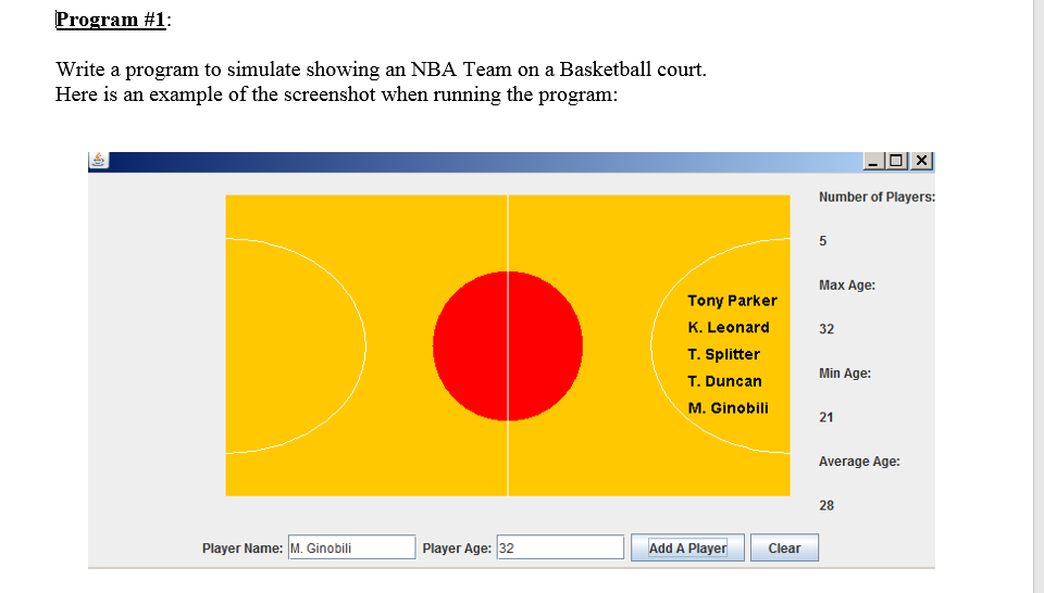 Program #1:
Write a program to simulate showing an NBA Team on a Basketball court.
Here is an example of the screenshot when running the program:
-O|
Number of Players:
5
Max Age:
Tony Parker
K. Leonard
32
T. Splitter
Min Age:
T. Duncan
M. Ginobili
21
Average Age:
28
Player Name: M. Ginobili
Player Age: 32
Add A Player
Clear
