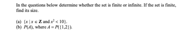 In the questions below determine whether the set is finite or infinite. If the set is finite,
find its size.
(a) {x |x € Z and x < 10}.
(b) P(A), where A = P({1,2}).
