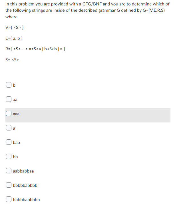 In this problem you are provided with a CFG/BNF and you are to determine which of
the following strings are inside of the described grammar G defined by G={V,E,R,S}
where
V={ <S> }
E = { a, b }
R=[ <S> --> a<S>a | b<S>b|a]
S= <S>
aa
aaa
a
bab
bb
aabbabbaa
bbbbbabbbb
bbbbbabbbbb