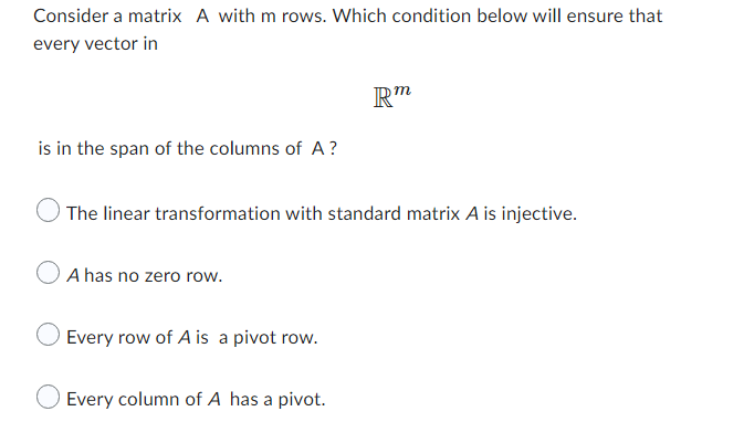 Consider a matrix A with m rows. Which condition below will ensure that
every vector in
Rm
is in the span of the columns of A?
The linear transformation with standard matrix A is injective.
A has no zero row.
Every row of A is a pivot row.
Every column of A has a pivot.