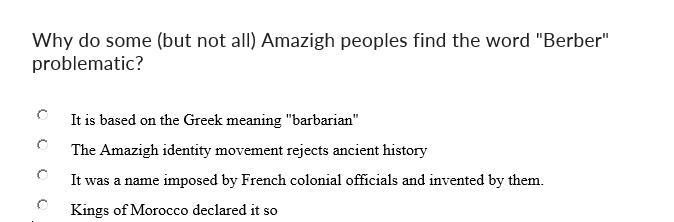 Why do some (but not all) Amazigh peoples find the word "Berber"
problematic?
It is based on the Greek meaning "barbarian"
The Amazigh identity movement rejects ancient history
It was a name imposed by French colonial officials and invented by them.
Kings of Morocco declared it so