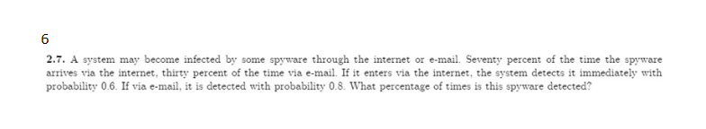 6
2.7. A system may become infected by some spyware through the internet or e-mail. Seventy percent of the time the spyware
arrives via the internet, thirty percent of the time via e-mail. If it enters via the internet, the system detects it immediately with
probability 0.6. If via e-mail, it is detected with probability 0.8. What percentage of times is this spyware detected?
