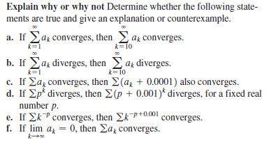 Explain why or why not Determine whether the following state-
ments are true and give an explanation or counterexample.
a. If Lar converges, then az converges.
k=10
k=1
b. If Ear diverges, then az diverges.
k=1
k=10
c. If Eaz converges, then E(az + 0.0001) also converges.
d. If Ep* diverges, then E(p + 0.001)* diverges, for a fixed real
number p.
e. If EkP converges, then EkP+0.001
f. If lim a = 0, then Ea, converges.
k
converges.
