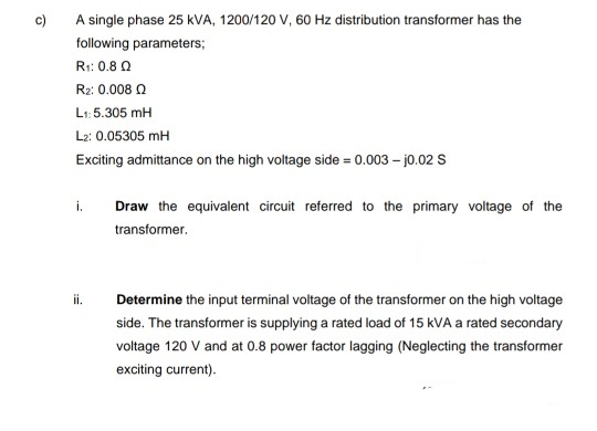 c)
A single phase 25 kVA, 1200/120 V, 60 Hz distribution transformer has the
following parameters;
R:: 0.8 0
Rz: 0.008 0
L1: 5.305 mH
L2: 0.05305 mH
Exciting admittance on the high voltage side = 0.003 – jo.02 S
i.
Draw the equivalent circuit referred to the primary voltage of the
transformer.
Determine the input terminal voltage of the transformer on the high voltage
side. The transformer is supplying a rated load of 15 kVA a rated secondary
voltage 120 V and at 0.8 power factor lagging (Neglecting the transformer
exciting current).
