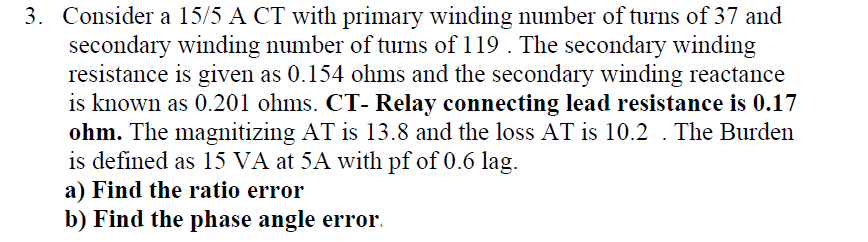 3. Consider a 15/5 A CT with primary winding number of turns of 37 and
secondary winding number of turns of 119 . The secondary winding
resistance is given as 0.154 ohms and the secondary winding reactance
is known as 0.201 ohms. CT- Relay connecting lead resistance is 0.17
ohm. The magnitizing AT is 13.8 and the loss AT is 10.2 . The Burden
is defined as 15 VÀ at 5A with pf of 0.6 lag.
a) Find the ratio error
b) Find the phase angle error.
