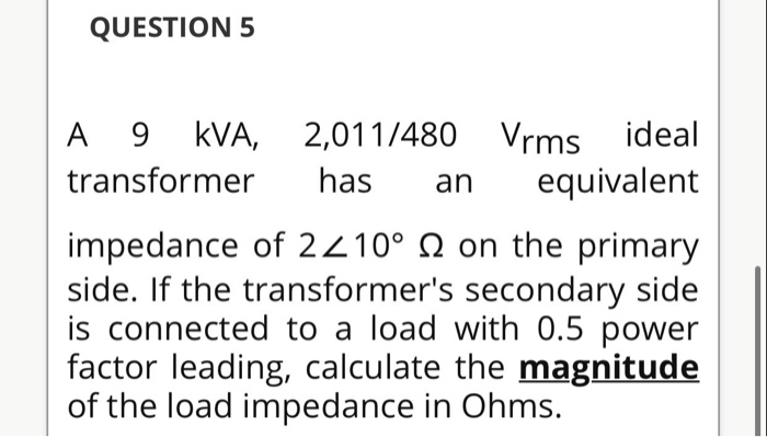QUESTION 5
A 9 kVA, 2,011/480 Vrms ideal
equivalent
transformer
has
an
impedance of 2210° N on the primary
side. If the transformer's secondary side
is connected to a load with 0.5 power
factor leading, calculate the magnitude
of the load impedance in Ohms.
