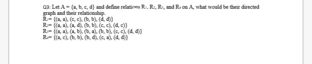Q3: Let A = {a, b, c, d} and define relations R1. R2, R3, and Ri on A, what would be their directed
graph and their relationship.
R= {(a, a), (c, c). (b, b), (d, d)}
R= {(a, a), (a, d). (b, b), (c, c), (d, c)}
R= {(a, a), (a, b). (b, a), (b, b), (c, c), (d, d)}
R= {(a, c), (b, b), (b, d), (c, a), (d, d)}
