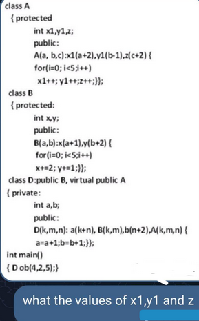 class A
{protected
int x1,y1,z;
public:
A(a, b,c):x1(a+2),y1(b-1),z(c+2) {
for(i=0; i<5;i++)
x1++;y1++;z++;}};
class B
{protected:
int x,y;
public:
B(a,b):x(a+1),y(b+2) {
for(i=0; i<5;i++)
x+=2; y+=1;}};
class D:public B, virtual public A
{ private:
int a,b;
public:
D(k,m,n): a(k+n), B(k,m),b(n+2),A(k,m,n) {
a=a+1;b=b+1;}};
int main()
(Dob(4,2,5);}
what the values of x1,y1 and z
