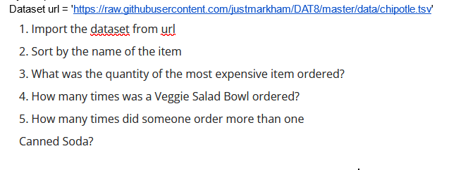 Dataset url = 'https://raw.githubusercontent.com/justmarkham/DAT8/master/data/chipotle.tsv'
1. Import the dataset from url
2. Sort by the name of the item
3. What was the quantity of the most expensive item ordered?
4. How many times was a Veggie Salad Bowl ordered?
5. How many times did someone order more than one
Canned Soda?
