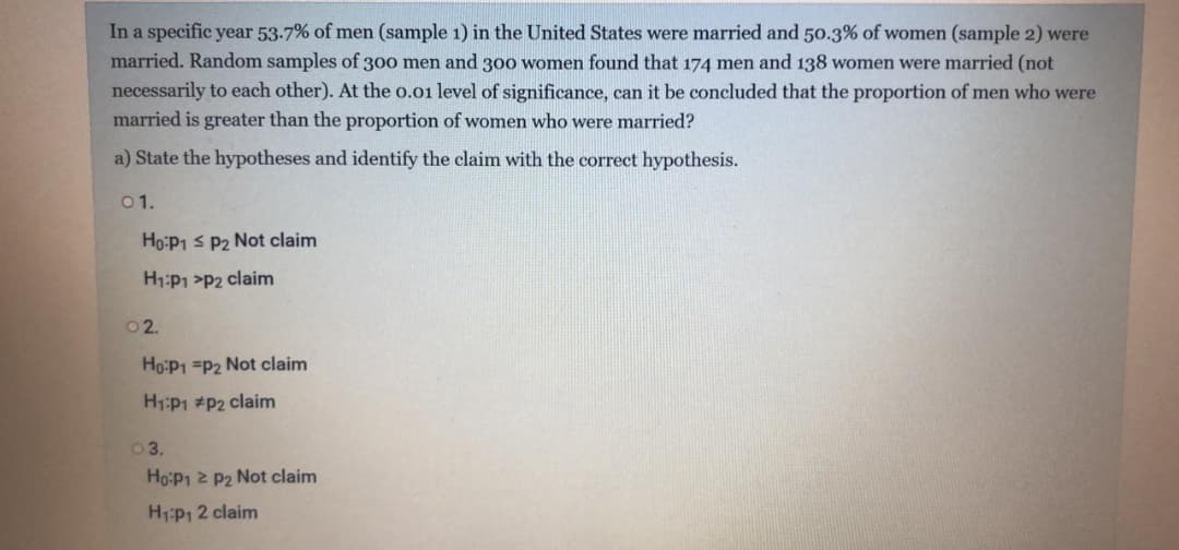 In a specific year 53-7% of men (sample 1) in the United States were married and 50.3% of women (sample 2) were
married. Random samples of 300 men and 30o women found that 174 men and 138 women were married (not
necessarily to each other). At the 0.01 level of significance, can it be concluded that the proportion of men who were
married is greater than the proportion of women who were married?
a) State the hypotheses and identify the claim with the correct hypothesis.
01.
Ho:P1 s P2 Not claim
H1:P1 >P2 claim
02.
Ho:P1 =P2 Not claim
H1:P1 #P2 claim
03.
Ho:P1 2 P2 Not claim
H1:P1 2 claim
