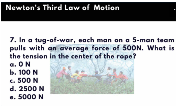 Newton's Third Law of Motion
7. In a tug-of-war, each man on a 5-man team
pulls with an average force of 500N. What is
the tension in the center of the rope?
a. ON
b. 100 N
c. 500 N
d. 2500 N
e. 5000 N
