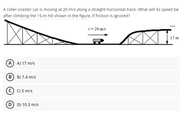 A roller-coaster car is moving at 20 m/s along a straight horizontal track. What will its speed be
after climbing the 15-m hill shown in the figure, if friction is ignored?
...
y= 20 m/s
15 m
A A) 17 m/s
B) B) 7.4 m/s
C) C) 5 m/s
D D) 10.3 m/s
