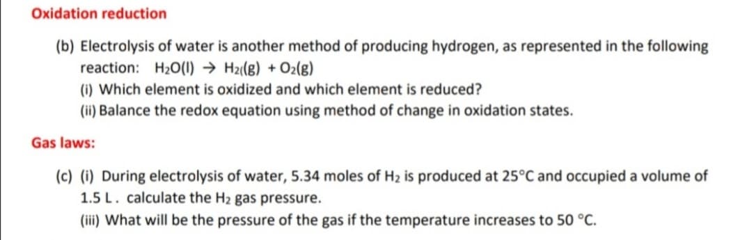 Oxidation reduction
(b) Electrolysis of water is another method of producing hydrogen, as represented in the following
reaction: H20(1) → Hz(g) + Oz(g)
(i) Which element is oxidized and which element is reduced?
(ii) Balance the redox equation using method of change in oxidation states.
Gas laws:
(c) (i) During electrolysis of water, 5.34 moles of H2 is produced at 25°C and occupied a volume of
1.5 L. calculate the H2 gas pressure.
(iii) What will be the pressure of the gas if the temperature increases to 50 °C.
