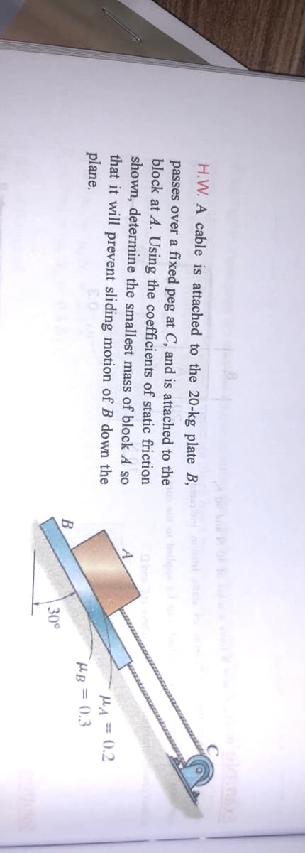 H.W. A cable is attached to the 20-kg plate B,
passes over a fixed peg at C, and is attached to the
block at A. Using the coefficients of static friction
shown, determine the smallest mass of block A so
that it will prevent sliding motion of B down the
plane.
A
MA= 0,2
HeB = 0,3
B
30°
