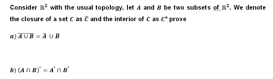 Consider R² with the usual topology, let A and B be two subsets of R2. We denote
the closure of a set C as C and the interior of C as C° prove
a) AUB=AUB
b) (ANB) = A OBⓇ
