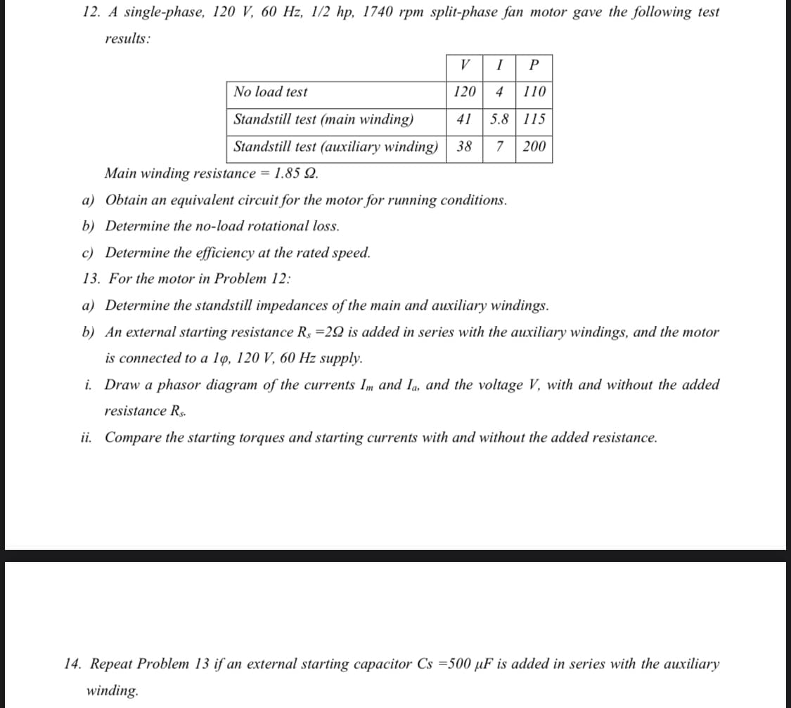 12. A single-phase, 120 V, 60 Hz, 1/2 hp, 1740 rpm split-phase fan motor gave the following test
results:
V
I
P
No load test
120
4
110
Standstill test (main winding)
41
5.8 115
Standstill test (auxiliary winding)
38
7
200
Main winding resistance = 1.85 Q.
a) Obtain an equivalent circuit for the motor for running conditions.
b) Determine the no-load rotational loss.
c) Determine the efficiency at the rated speed.
13. For the motor in Problem 12:
a) Determine the standstill impedances of the main and auxiliary windings.
b) An external starting resistance R$ =22 is added in series with the auxiliary windings, and the motor
is connected to a lø, 120 V, 60 Hz supply.
i. Draw a phasor diagram of the currents Im and Ia, and the voltage V, with and without the added
resistance R,.
ii. Compare the starting torques and starting currents with and without the added resistance.
14. Repeat Problem 13 if an external starting capacitor Cs =500 µF is added in series with the auxiliary
winding.
