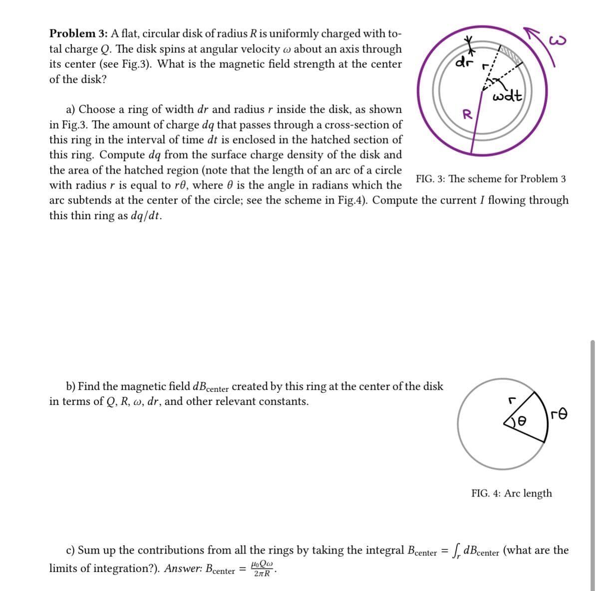 Problem 3: A flat, circular disk of radius R is uniformly charged with to-
tal charge Q. The disk spins at angular velocity @ about an axis through
its center (see Fig.3). What is the magnetic field strength at the center
of the disk?
b) Find the magnetic field dBcenter created by this ring at the center of the disk
in terms of Q, R, w, dr, and other relevant constants.
c) Sum up the contributions from all the rings by taking the integral Bcenter
limits of integration?). Answer: Bcenter
HoQw
2лR
a) Choose a ring of width dr and radius r inside the disk, as shown
in Fig.3. The amount of charge dq that passes through a cross-section of
this ring in the interval of time dt is enclosed in the hatched section of
this ring. Compute dq from the surface charge density of the disk and
the area of the hatched region (note that the length of an arc of a circle
with radius r is equal to re, where is the angle in radians which the
arc subtends at the center of the circle; see the scheme in Fig.4). Compute the current I flowing through
this thin ring as dq/dt.
FIG. 3: The scheme for Problem 3
=
dr
=
wat
R
3
|гө
FIG. 4: Arc length
dBcenter (what are the