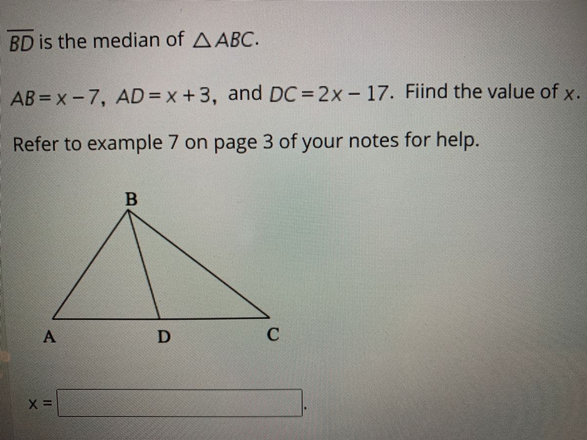 BD is the median of AABC.
AB= x -7, AD = x+3, and DC =2x – 17. Fiind the value of x.
Refer to examnple 7 on page 3 of your notes for help.
