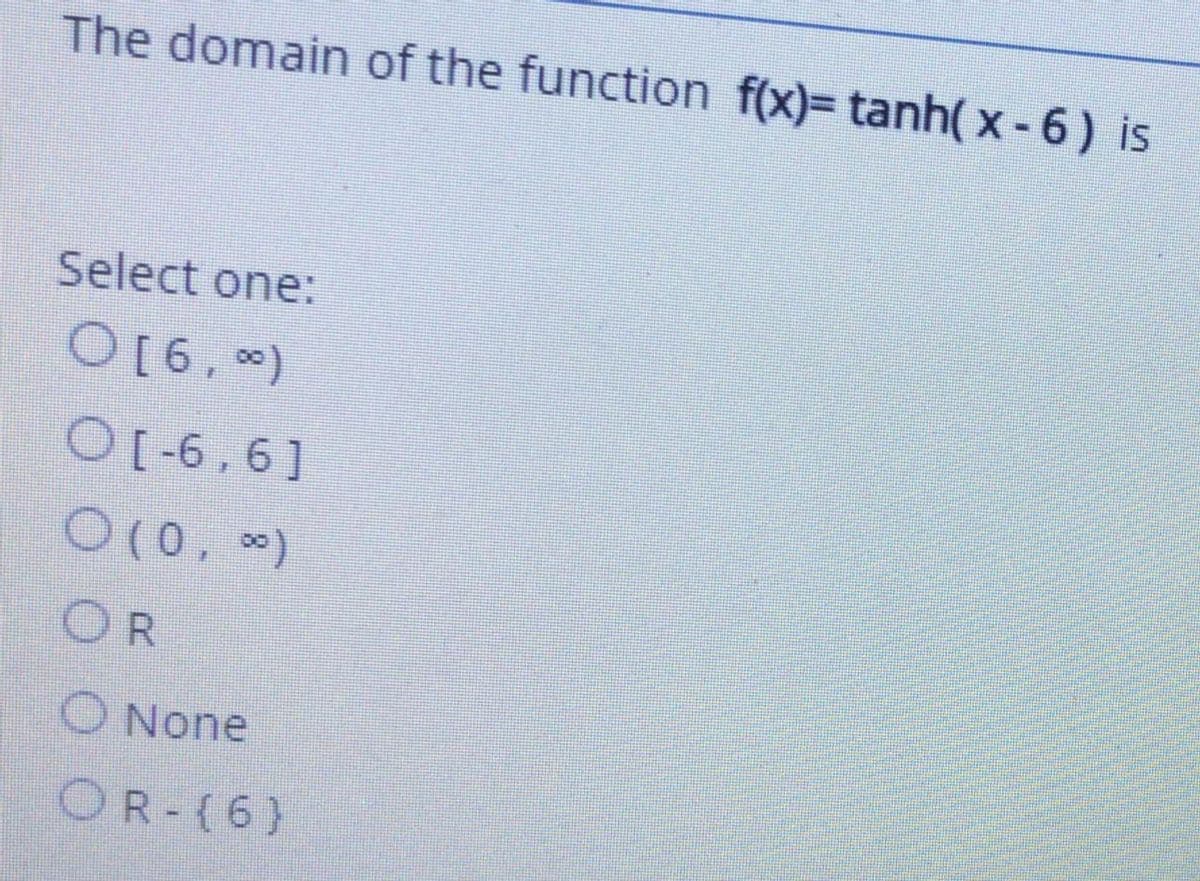 The domain of the function f(x)= tanh( x -6) is
Select one:
O[6, )
O[-6,6]
O(0, *)
OR
O None
OR-(6)
