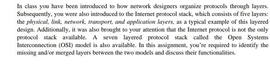 In class you have been introduced to how network designers organize protocols through layers.
Subsequently, you were also introduced to the Internet protocol stack, which consists of five layers:
the physical, link, network, transport, and application layers, as a typical example of this layered
design. Additionally, it was also brought to your attention that the Internet protocol is not the only
protocol stack available. A seven layered protocol stack called the Open Systems
Interconnection (OSI) model is also available. In this assignment, you're required to identify the
missing and/or merged layers between the two models and discuss their functionalities.